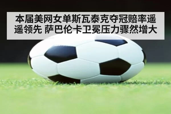 本届美网女单斯瓦泰克夺冠赔率遥遥领先 萨巴伦卡卫冕压力骤然增大