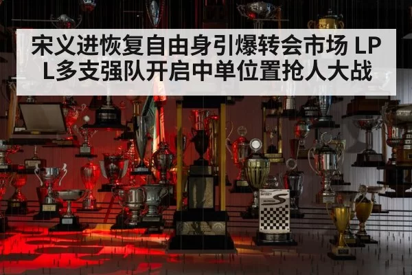 宋义进恢复自由身引爆转会市场 LPL多支强队开启中单位置抢人大战